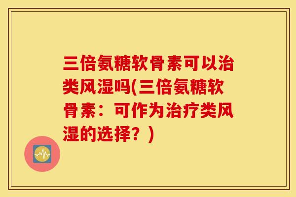 三倍氨糖软骨素可以治类风湿吗(三倍氨糖软骨素：可作为治疗类风湿的选择？)