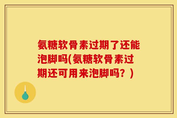 氨糖软骨素过期了还能泡脚吗(氨糖软骨素过期还可用来泡脚吗？)
