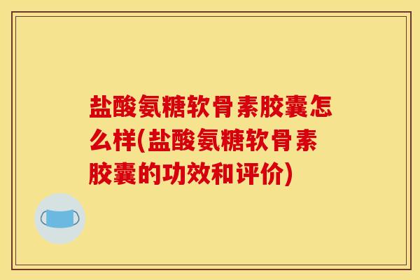 盐酸氨糖软骨素胶囊怎么样(盐酸氨糖软骨素胶囊的功效和评价)