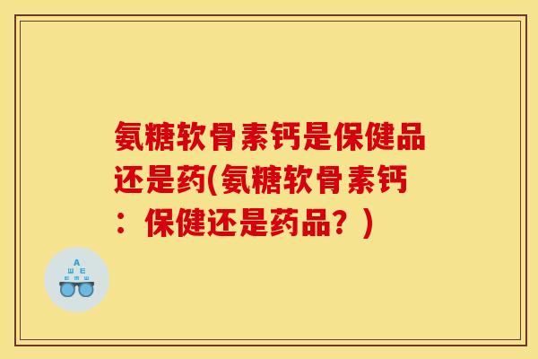 氨糖软骨素钙是保健品还是药(氨糖软骨素钙：保健还是药品？)