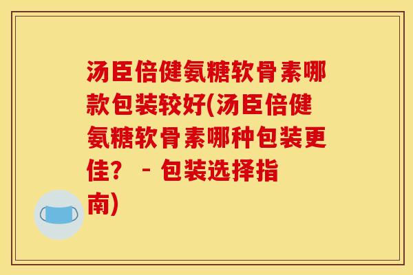 汤臣倍健氨糖软骨素哪款包装较好(汤臣倍健氨糖软骨素哪种包装更佳？ - 包装选择指南)