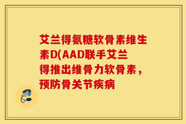 艾兰得氨糖软骨素维生素D(AAD联手艾兰得推出维骨力软骨素，预防骨关节疾病