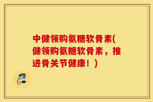 中健领购氨糖软骨素(健领购氨糖软骨素，推进骨关节健康！)