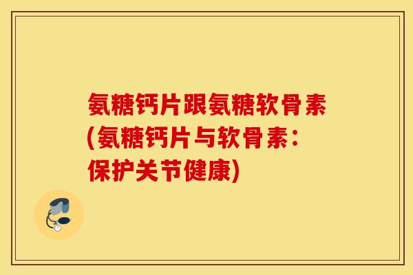 氨糖钙片跟氨糖软骨素(氨糖钙片与软骨素：保护关节健康)