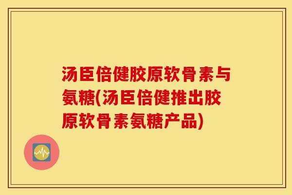 汤臣倍健胶原软骨素与氨糖(汤臣倍健推出胶原软骨素氨糖产品)