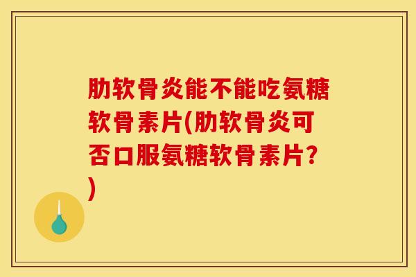 肋软骨炎能不能吃氨糖软骨素片(肋软骨炎可否口服氨糖软骨素片？)