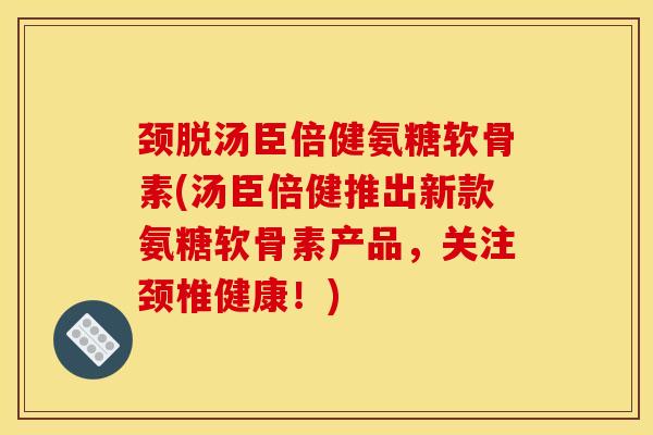 颈脱汤臣倍健氨糖软骨素(汤臣倍健推出新款氨糖软骨素产品，关注颈椎健康！)