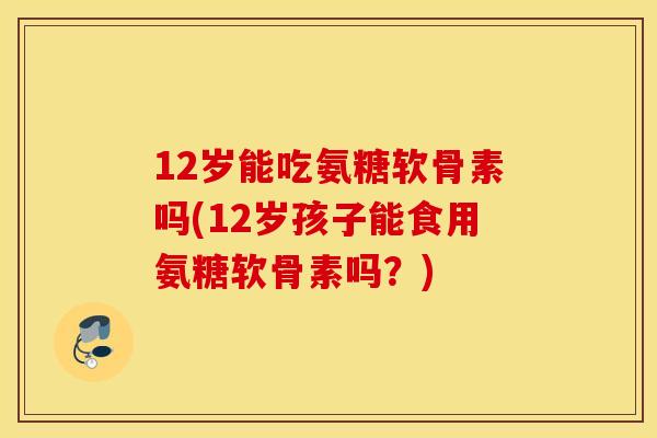 12岁能吃氨糖软骨素吗(12岁孩子能食用氨糖软骨素吗？)