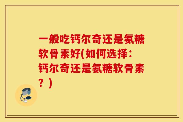 一般吃钙尔奇还是氨糖软骨素好(如何选择：钙尔奇还是氨糖软骨素？)