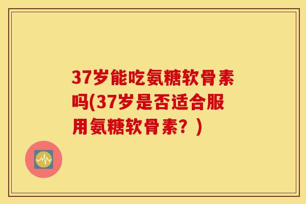37岁能吃氨糖软骨素吗(37岁是否适合服用氨糖软骨素？)