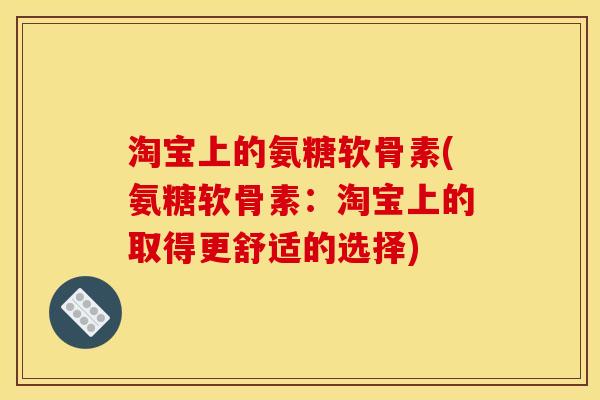 淘宝上的氨糖软骨素(氨糖软骨素：淘宝上的取得更舒适的选择)