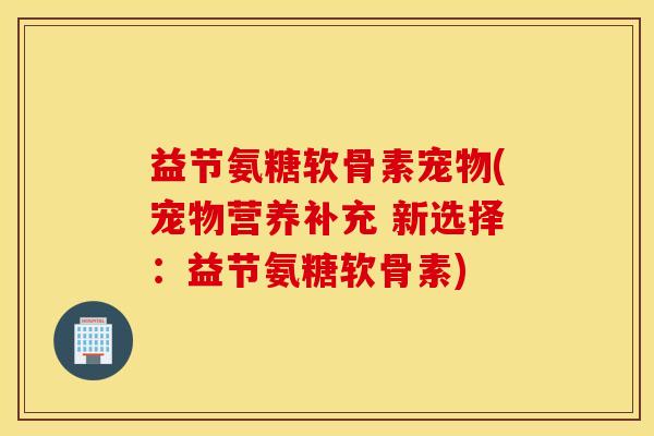 益节氨糖软骨素宠物(宠物营养补充 新选择：益节氨糖软骨素)