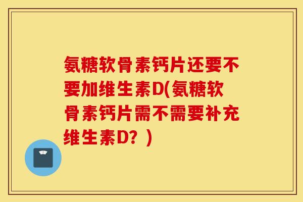 氨糖软骨素钙片还要不要加维生素D(氨糖软骨素钙片需不需要补充维生素D？)