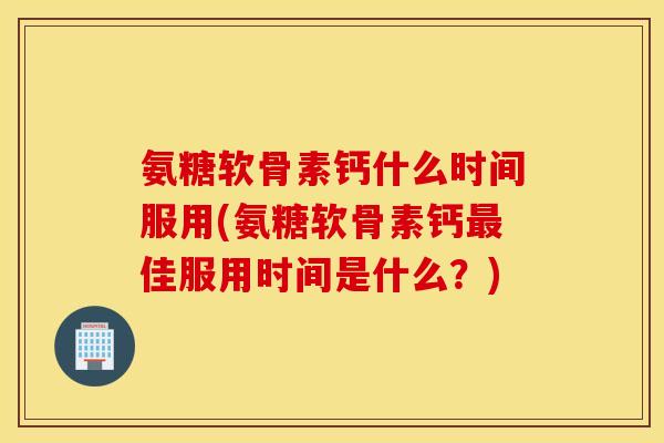氨糖软骨素钙什么时间服用(氨糖软骨素钙最佳服用时间是什么?) 氨糖软骨素钙什么时间服用(氨糖软骨素钙最佳服用时间是什么?)
