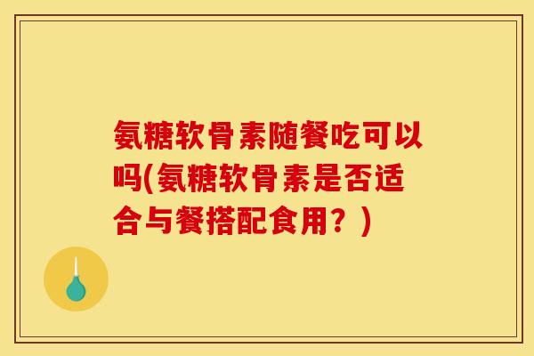 氨糖软骨素随餐吃可以吗(氨糖软骨素是否适合与餐搭配食用？)