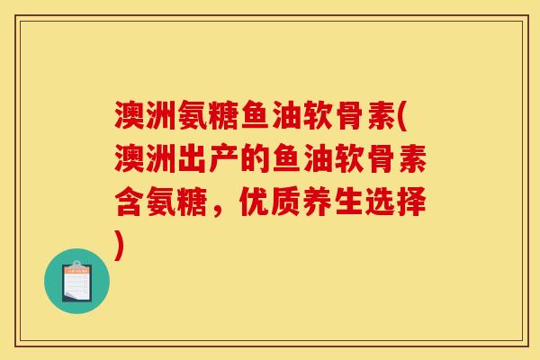 澳洲氨糖鱼油软骨素(澳洲出产的鱼油软骨素含氨糖，优质养生选择)
