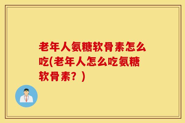 老年人氨糖软骨素怎么吃(老年人怎么吃氨糖软骨素？)