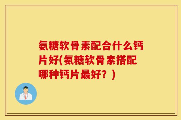 氨糖软骨素配合什么钙片好(氨糖软骨素搭配哪种钙片最好？)