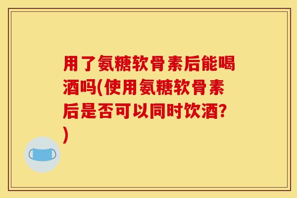 用了氨糖软骨素后能喝酒吗(使用氨糖软骨素后是否可以同时饮酒?) 用了氨糖软骨素后能喝酒吗(使用氨糖软骨素后是否可以同时饮酒?)