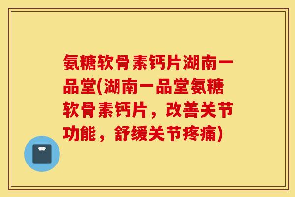 氨糖软骨素钙片湖南一品堂(湖南一品堂氨糖软骨素钙片，改善关节功能，舒缓关节疼痛)