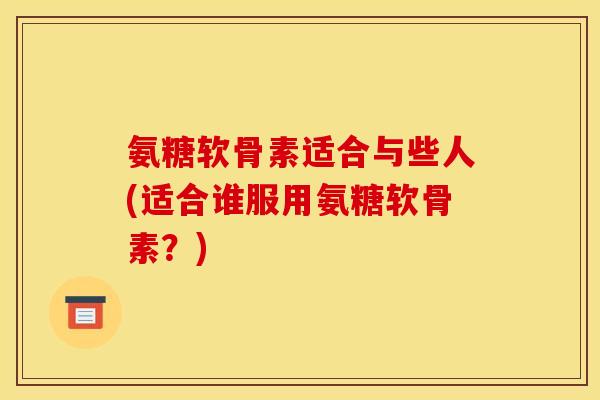 氨糖软骨素适合与些人(适合谁服用氨糖软骨素？)