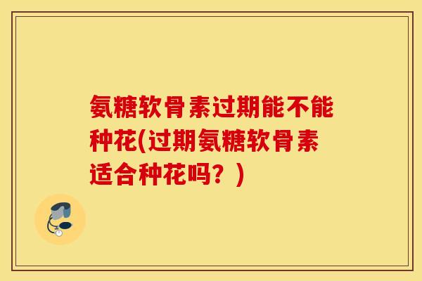 氨糖软骨素过期能不能种花(过期氨糖软骨素适合种花吗？)
