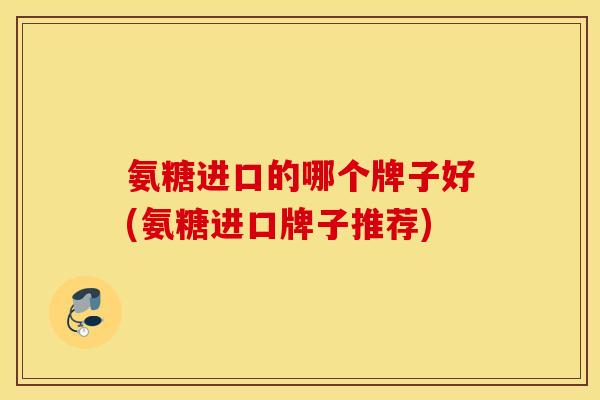氨糖进口的哪个牌子好(氨糖进口牌子推荐) 氨糖进口的哪个牌子好(氨糖进口牌子推荐)