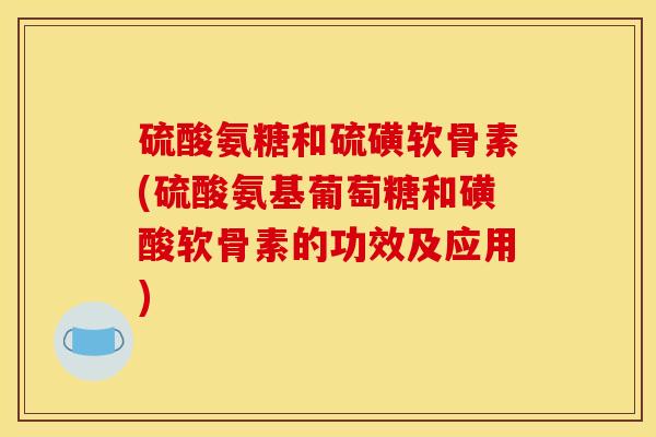 硫酸氨糖和硫磺软骨素(硫酸氨基葡萄糖和磺酸软骨素的功效及应用)