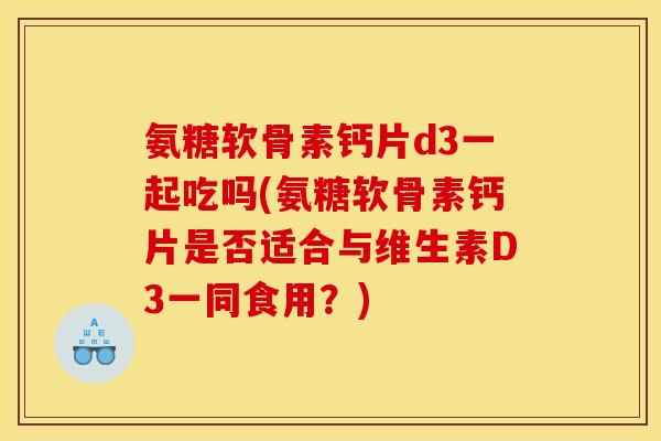 氨糖软骨素钙片d3一起吃吗(氨糖软骨素钙片是否适合与维生素D3一同食用？)