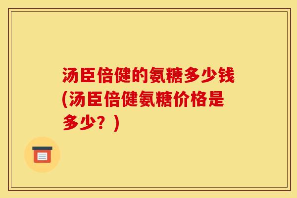 汤臣倍健的氨糖多少钱(汤臣倍健氨糖价格是多少？)