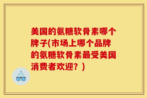 美国的氨糖软骨素哪个牌子(市场上哪个品牌的氨糖软骨素最受美国消费者欢迎？)