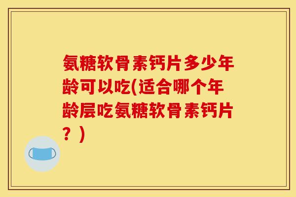 氨糖软骨素钙片多少年龄可以吃(适合哪个年龄层吃氨糖软骨素钙片？)