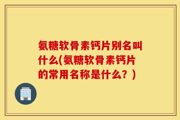 氨糖软骨素钙片别名叫什么(氨糖软骨素钙片的常用名称是什么？)