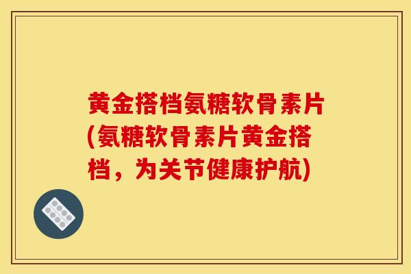 黄金搭档氨糖软骨素片(氨糖软骨素片黄金搭档，为关节健康护航)