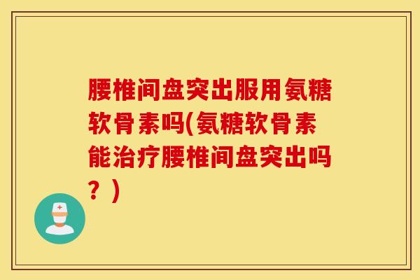 腰椎间盘突出服用氨糖软骨素吗(氨糖软骨素能治疗腰椎间盘突出吗？)