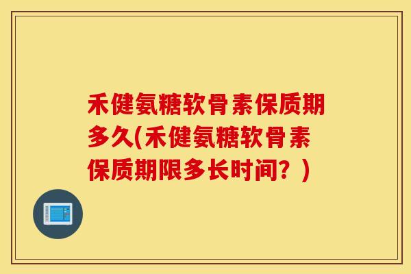 禾健氨糖软骨素保质期多久(禾健氨糖软骨素保质期限多长时间？)