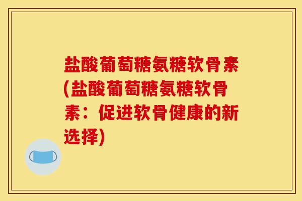 盐酸葡萄糖氨糖软骨素(盐酸葡萄糖氨糖软骨素:促进软骨健康的新选择) 盐酸葡萄糖氨糖软骨素(盐酸葡萄糖氨糖软骨素:促进软骨健康的新选择)