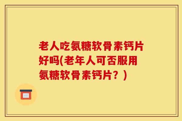 老人吃氨糖软骨素钙片好吗(老年人可否服用氨糖软骨素钙片？)
