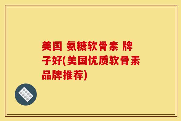 美国 氨糖软骨素 牌子好(美国优质软骨素品牌推荐)