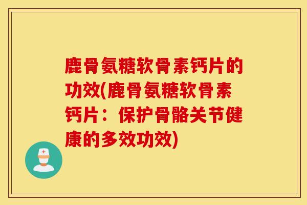 鹿骨氨糖软骨素钙片的功效(鹿骨氨糖软骨素钙片：保护骨骼关节健康的多效功效)