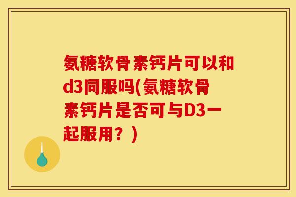 氨糖软骨素钙片可以和d3同服吗(氨糖软骨素钙片是否可与D3一起服用？)