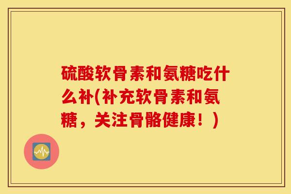 硫酸软骨素和氨糖吃什么补(补充软骨素和氨糖，关注骨骼健康！)