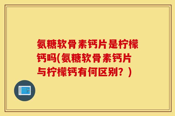 氨糖软骨素钙片是柠檬钙吗(氨糖软骨素钙片与柠檬钙有何区别?) 氨糖软骨素钙片是柠檬钙吗(氨糖软骨素钙片与柠檬钙有何区别?)
