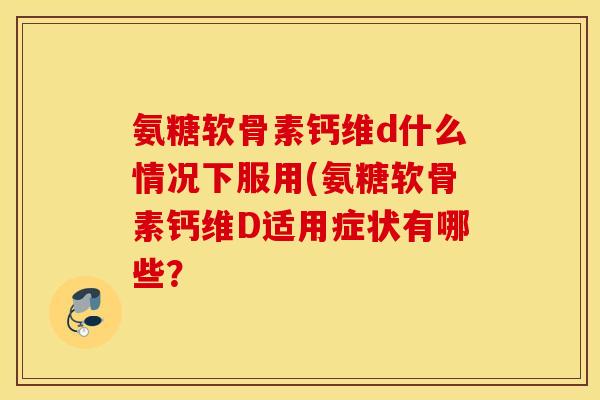 氨糖软骨素钙维d什么情况下服用(氨糖软骨素钙维D适用症状有哪些？