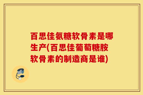 百思佳氨糖软骨素是哪生产(百思佳葡萄糖胺软骨素的制造商是谁)