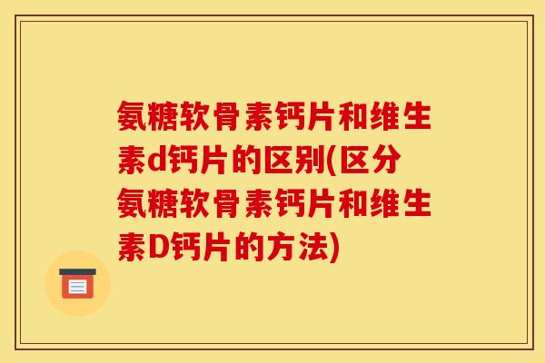 氨糖软骨素钙片和维生素d钙片的区别(区分氨糖软骨素钙片和维生素D钙片的方法)