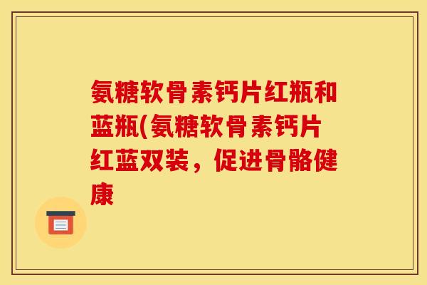 氨糖软骨素钙片红瓶和蓝瓶(氨糖软骨素钙片红蓝双装，促进骨骼健康