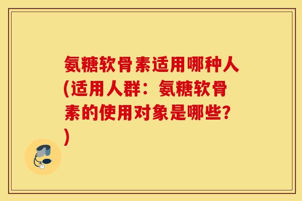 氨糖软骨素适用哪种人(适用人群：氨糖软骨素的使用对象是哪些？)