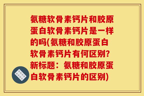 氨糖软骨素钙片和胶原蛋白软骨素钙片是一样的吗(氨糖和胶原蛋白软骨素钙片有何区别？新标题：氨糖和胶原蛋白软骨素钙片的区别)