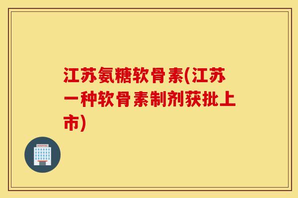 江苏氨糖软骨素(江苏一种软骨素制剂获批上市)